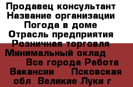 Продавец-консультант › Название организации ­ Погода в доме › Отрасль предприятия ­ Розничная торговля › Минимальный оклад ­ 60 000 - Все города Работа » Вакансии   . Псковская обл.,Великие Луки г.